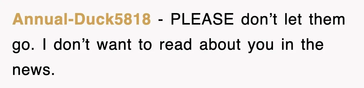 Annual-Duck5818 − PLEASE don’t let them go. I don’t want to read about you in the news.