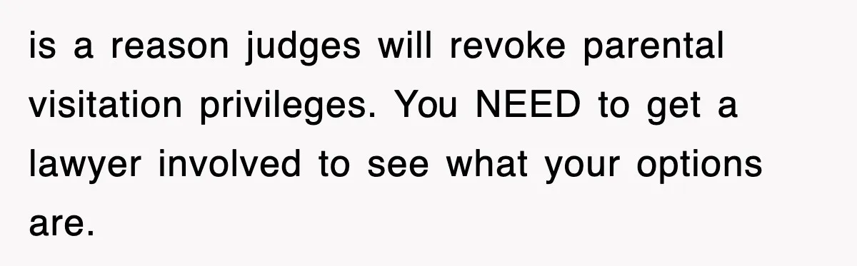 is a reason judges will revoke parental visitation privileges. You NEED to get a lawyer involved to see what your options are.