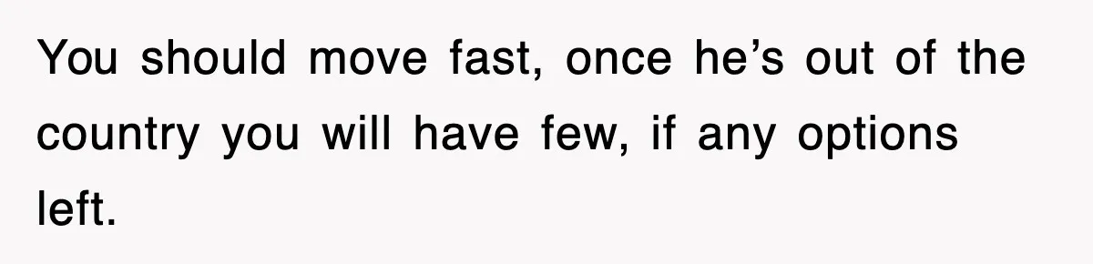 You should move fast, once he’s out of the country you will have few, if any options left.