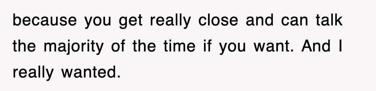 because you get really close and can talk the majority of the time if you want. And I really wanted.