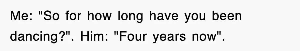 Me: "So for how long have you been dancing?". Him: "Four years now".