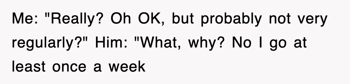 Me: "Really? Oh OK, but probably not very regularly?" Him: "What, why? No I go at least once a week