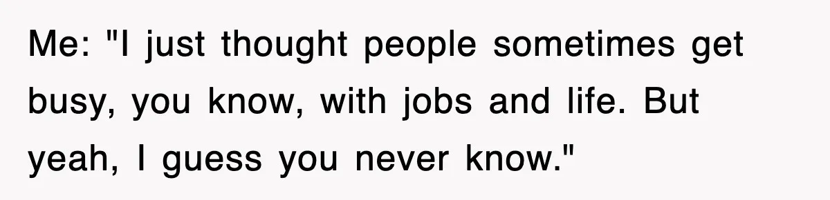 Me: "I just thought people sometimes get busy, you know, with jobs and life. But yeah, I guess you never know."