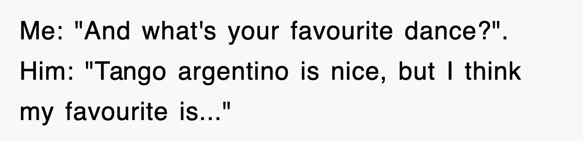 Me: "And what's your favourite dance?". Him: "Tango argentino is nice, but I think my favourite is..."