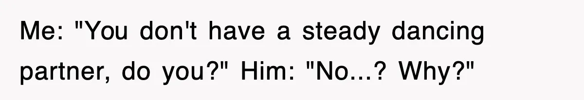 Me: "You don't have a steady dancing partner, do you?" Him: "No...? Why?"