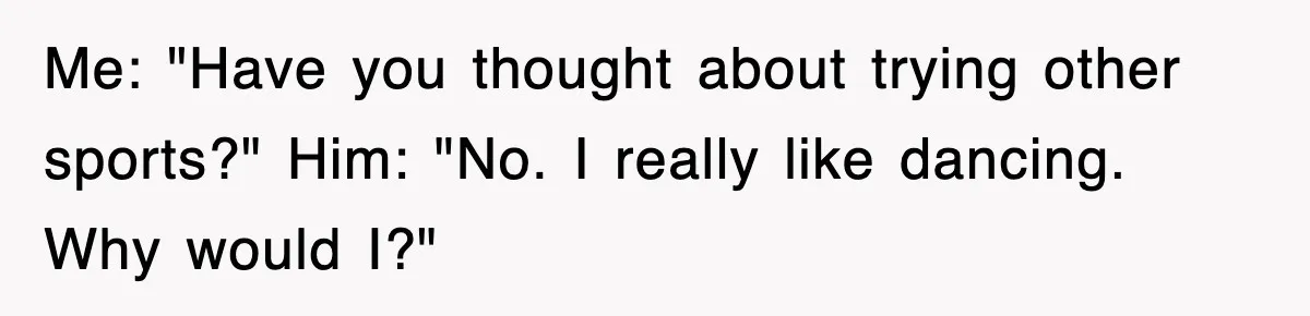 Me: "Have you thought about trying other sports?" Him: "No. I really like dancing. Why would I?"