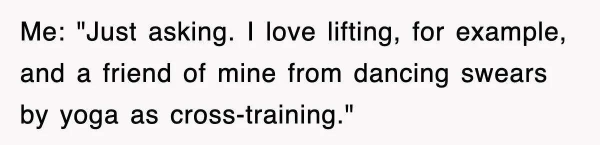 Me: "Just asking. I love lifting, for example, and a friend of mine from dancing swears by yoga as cross-training."