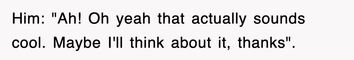 Him: "Ah! Oh yeah that actually sounds cool. Maybe I'll think about it, thanks".