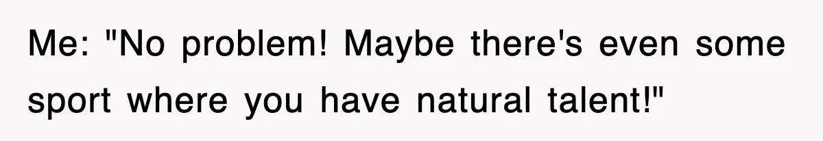 Me: "No problem! Maybe there's even some sport where you have natural talent!"