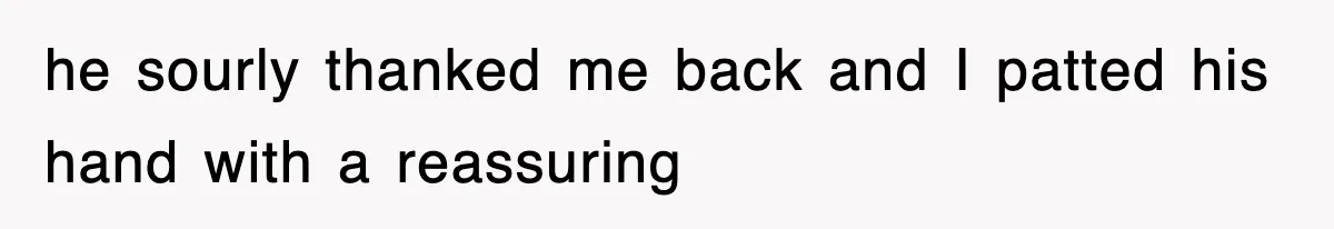 he sourly thanked me back and I patted his hand with a reassuring