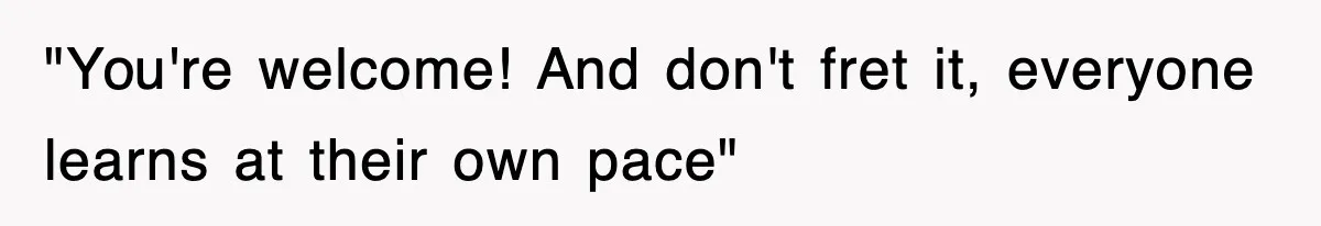 "You're welcome! And don't fret it, everyone learns at their own pace"