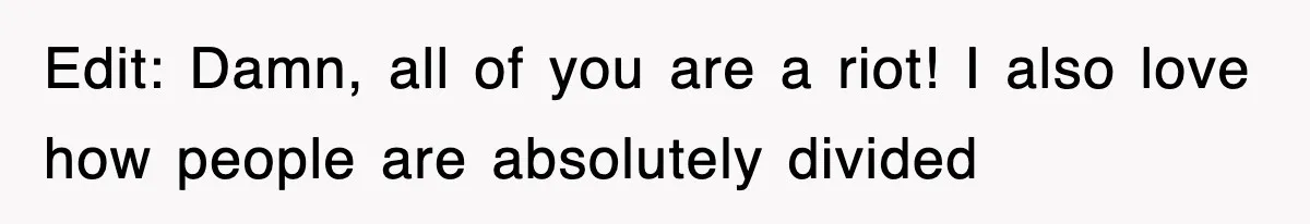 Edit: Damn, all of you are a riot! I also love how people are absolutely divided