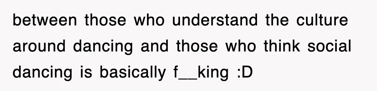 between those who understand the culture around dancing and those who think social dancing is basically f__king :D