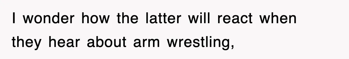 I wonder how the latter will react when they hear about arm wrestling,