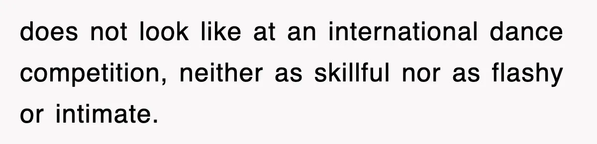 does not look like at an international dance competition, neither as skillful nor as flashy or intimate.