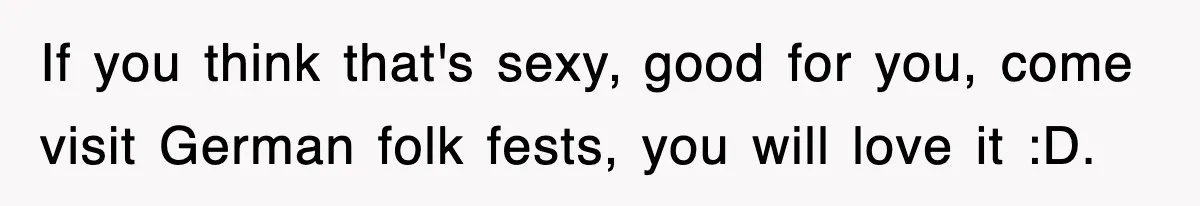 If you think that's sexy, good for you, come visit German folk fests, you will love it :D.