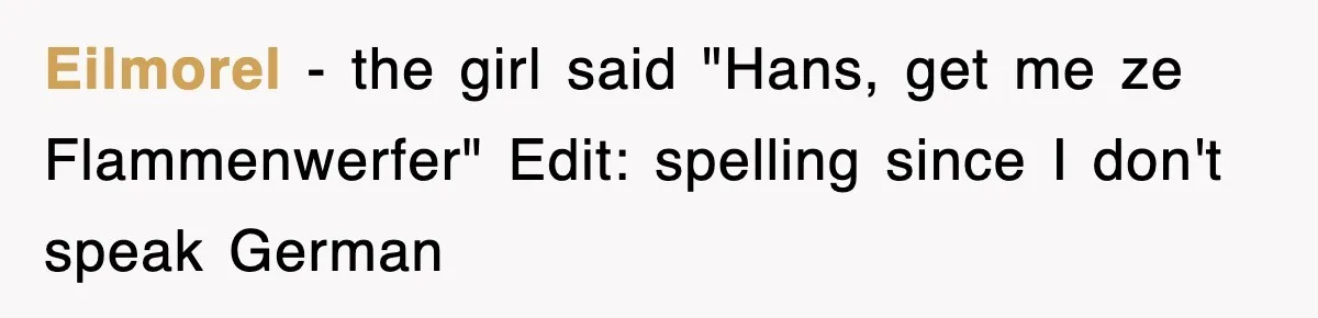 Eilmorel − the girl said "Hans, get me ze Flammenwerfer" Edit: spelling since I don't speak German