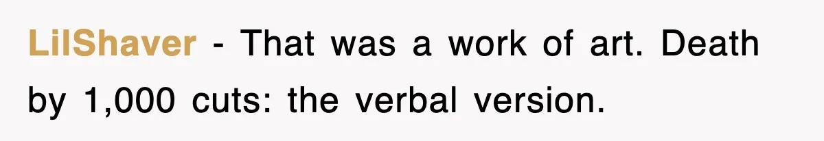 LilShaver − That was a work of art. Death by 1,000 cuts: the verbal version.