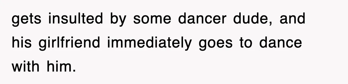 gets insulted by some dancer dude, and his girlfriend immediately goes to dance with him.