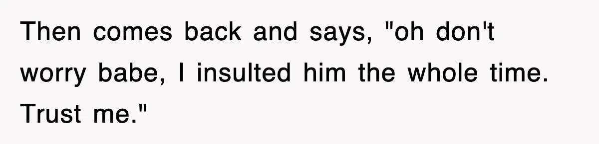 Then comes back and says, "oh don't worry babe, I insulted him the whole time. Trust me."