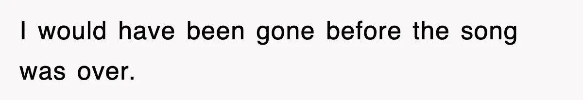 I would have been gone before the song was over.