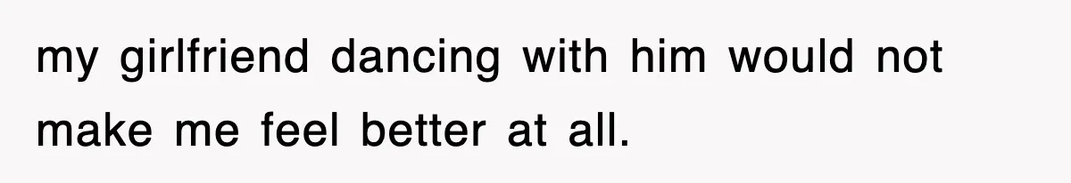 my girlfriend dancing with him would not make me feel better at all.