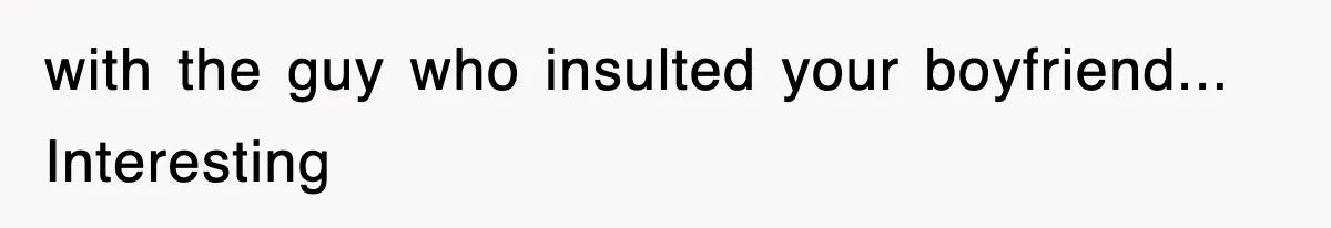 with the guy who insulted your boyfriend... Interesting