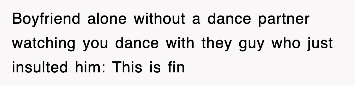 Boyfriend alone without a dance partner watching you dance with they guy who just insulted him: This is fin