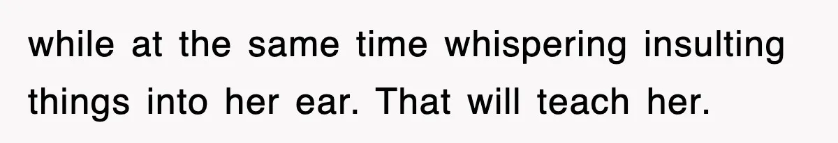 while at the same time whispering insulting things into her ear. That will teach her.