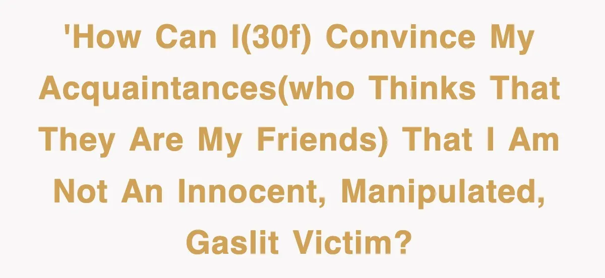 'How can I(30f) convince my acquaintances(who thinks that they are my friends) that I am not an innocent, manipulated, gaslit victim?