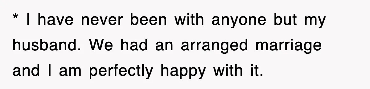 * I have never been with anyone but my husband. We had an arranged marriage and I am perfectly happy with it.