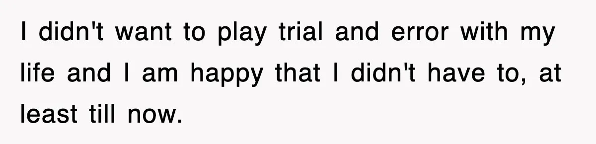 I didn't want to play trial and error with my life and I am happy that I didn't have to, at least till now.