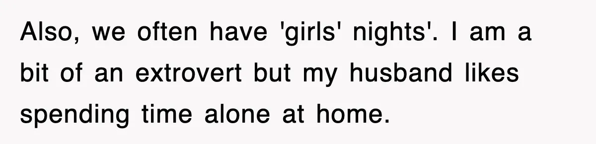 Also, we often have 'girls' nights'. I am a bit of an extrovert but my husband likes spending time alone at home.
