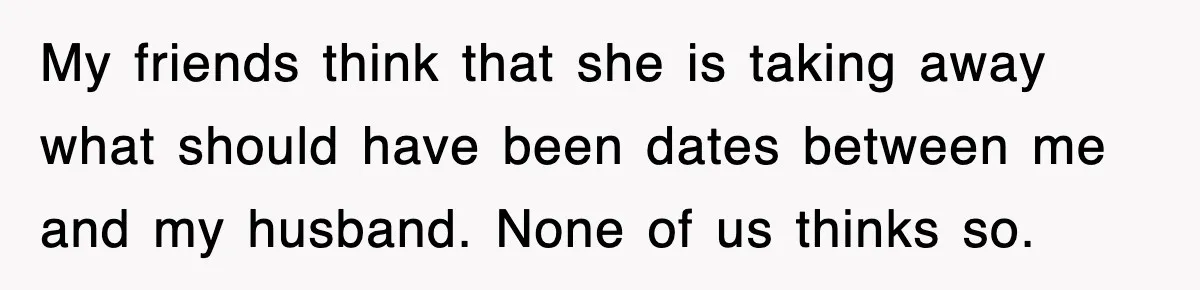 My friends think that she is taking away what should have been dates between me and my husband. None of us thinks so.