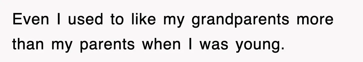 Even I used to like my grandparents more than my parents when I was young.