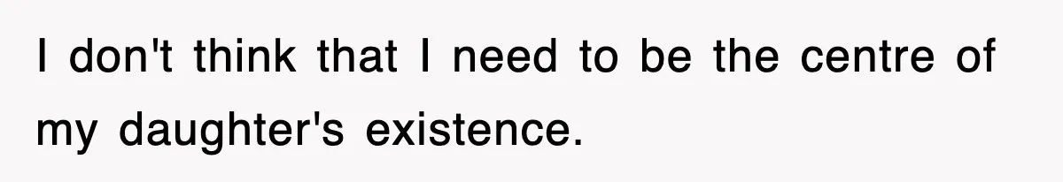 I don't think that I need to be the centre of my daughter's existence.