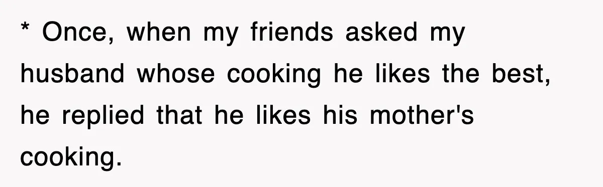 * Once, when my friends asked my husband whose cooking he likes the best, he replied that he likes his mother's cooking.