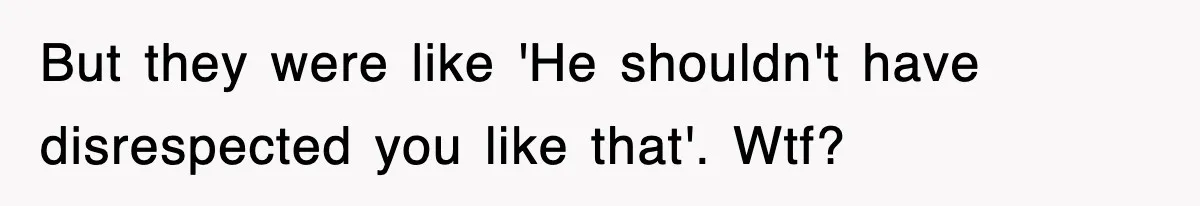 But they were like 'He shouldn't have disrespected you like that'. Wtf?