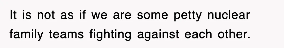 It is not as if we are some petty nuclear family teams fighting against each other.