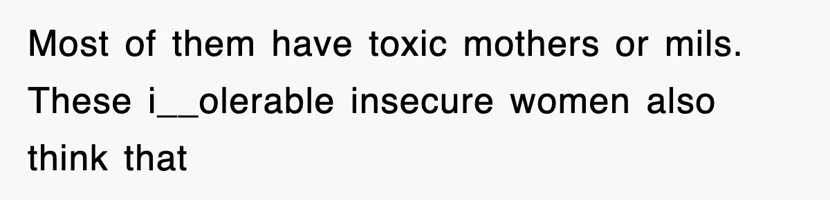 Most of them have toxic mothers or mils. These i__olerable insecure women also think that