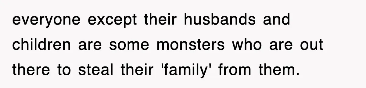 everyone except their husbands and children are some monsters who are out there to steal their 'family' from them.