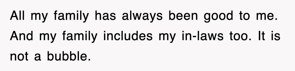 All my family has always been good to me. And my family includes my in-laws too. It is not a bubble.