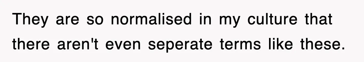 They are so normalised in my culture that there aren't even seperate terms like these.