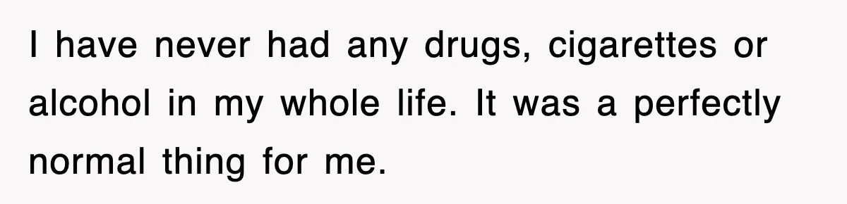 I have never had any drugs, cigarettes or alcohol in my whole life. It was a perfectly normal thing for me.