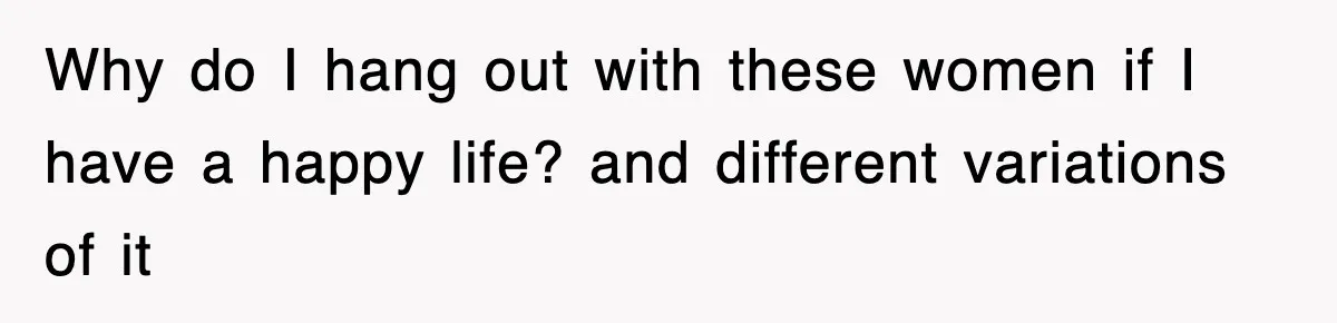 Why do I hang out with these women if I have a happy life? and different variations of it