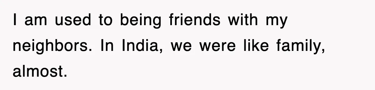 I am used to being friends with my neighbors. In India, we were like family, almost.
