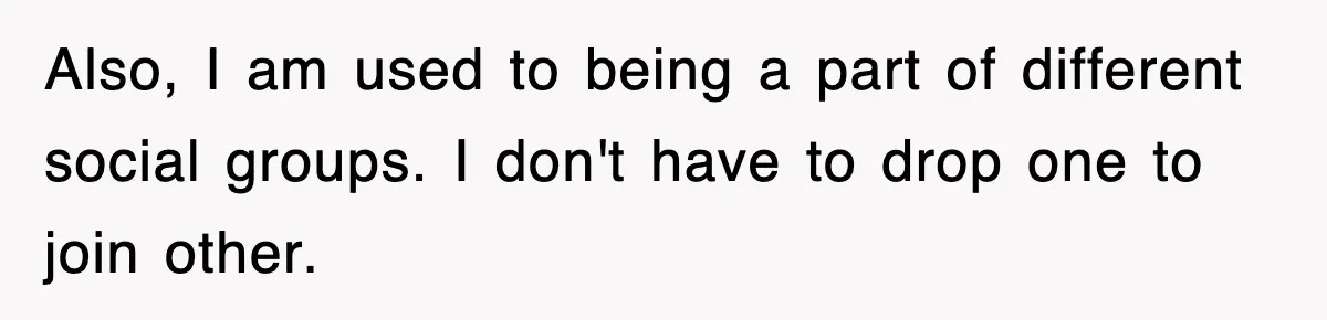Also, I am used to being a part of different social groups. I don't have to drop one to join other.