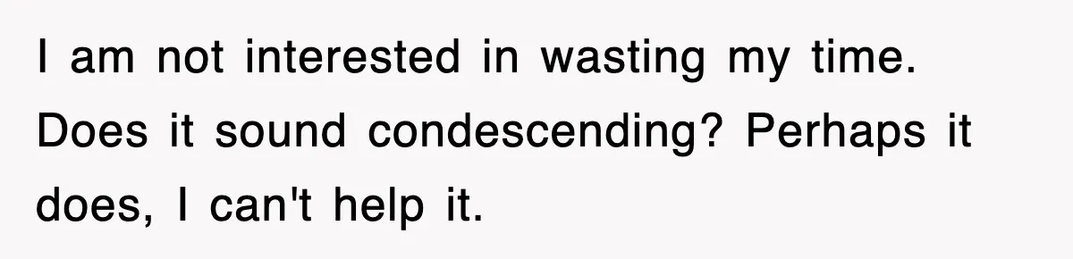 I am not interested in wasting my time. Does it sound condescending? Perhaps it does, I can't help it.