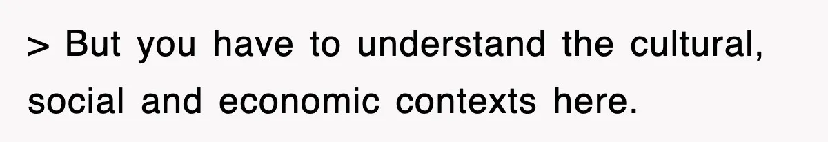 > But you have to understand the cultural, social and economic contexts here.