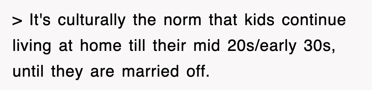 > It's culturally the norm that kids continue living at home till their mid 20s/early 30s, until they are married off.